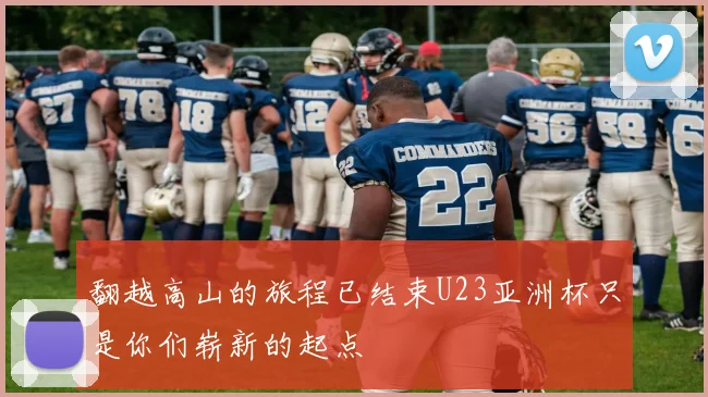 翻越高山的旅程已结束U23亚洲杯只是你们崭新的起点