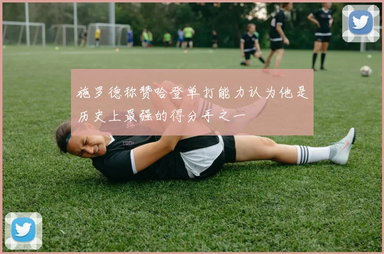 施罗德称赞哈登单打能力认为他是历史上最强的得分手之一