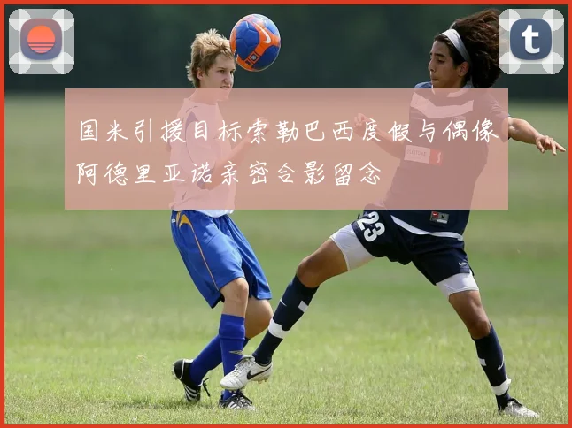 国米引援目标索勒巴西度假与偶像阿德里亚诺亲密合影留念