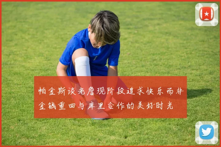 帕金斯谈老詹现阶段追求快乐而非金钱重回与库里合作的美好时光