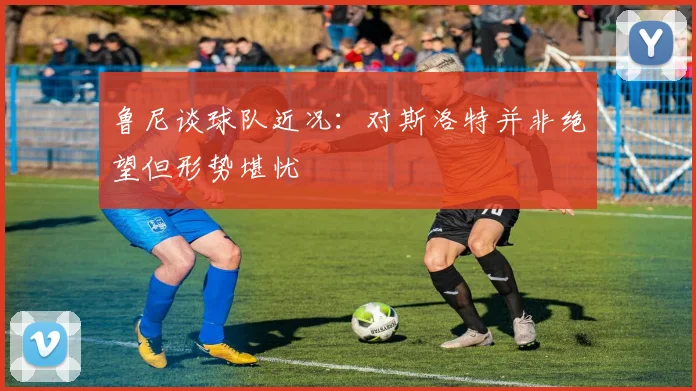 鲁尼谈球队近况：对斯洛特并非绝望但形势堪忧