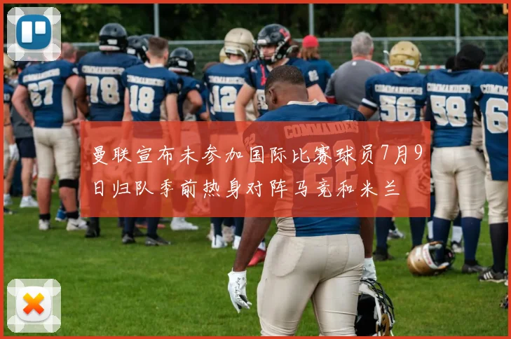 曼联宣布未参加国际比赛球员7月9日归队季前热身对阵马竞和米兰