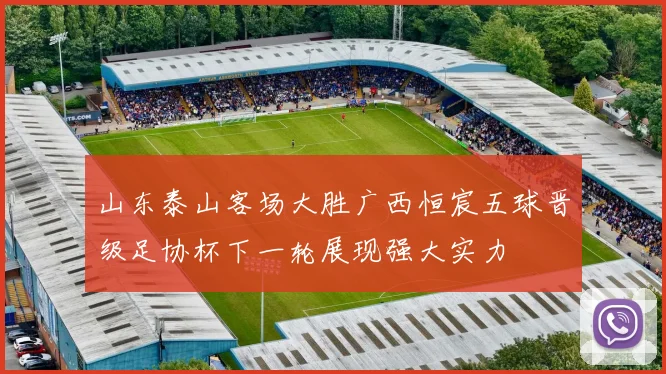 山东泰山客场大胜广西恒宸五球晋级足协杯下一轮展现强大实力