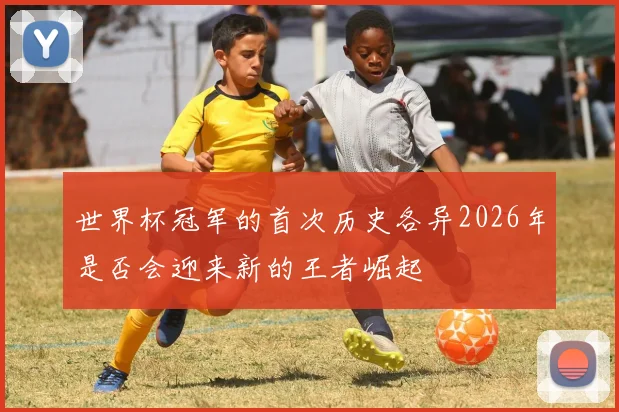 世界杯冠军的首次历史各异2026年是否会迎来新的王者崛起