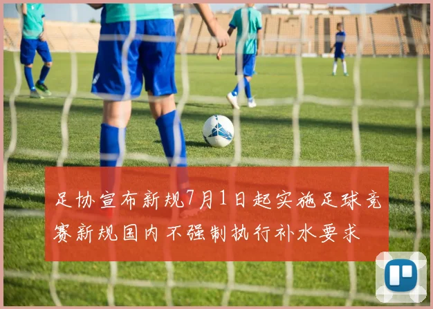 足协宣布新规7月1日起实施足球竞赛新规国内不强制执行补水要求