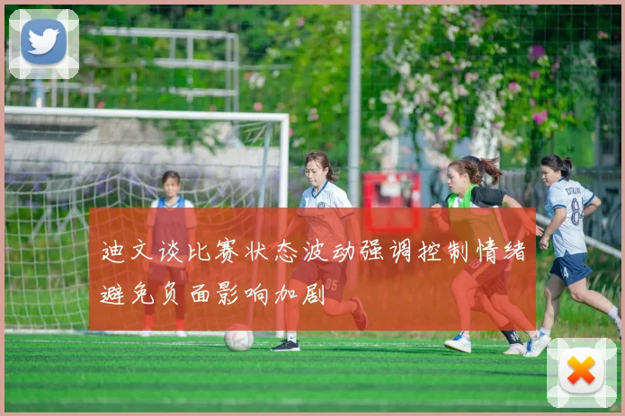 迪文谈比赛状态波动强调控制情绪避免负面影响加剧