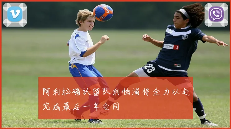 阿利松确认留队利物浦将全力以赴完成最后一年合同