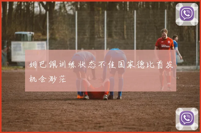 姆巴佩训练状态不佳国家德比首发机会渺茫