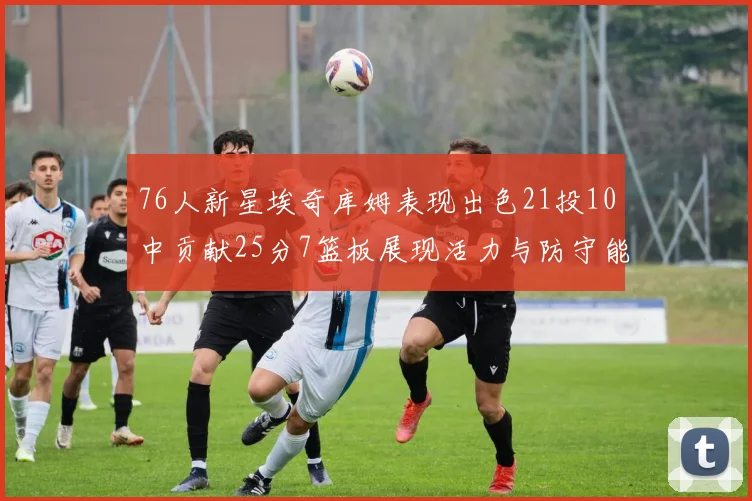 76人新星埃奇库姆表现出色21投10中贡献25分7篮板展现活力与防守能力