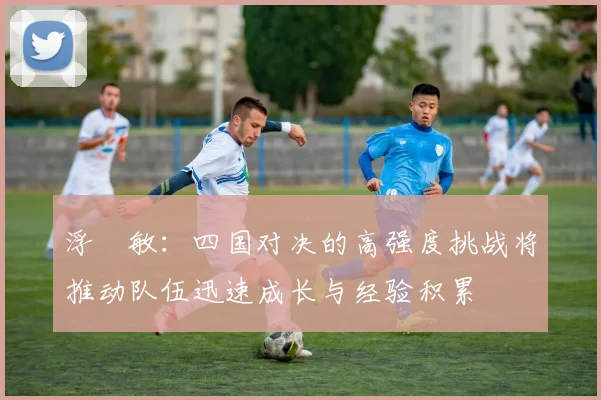 浮嶋敏：四国对决的高强度挑战将推动队伍迅速成长与经验积累