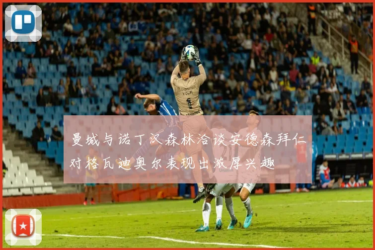 曼城与诺丁汉森林洽谈安德森拜仁对格瓦迪奥尔表现出浓厚兴趣