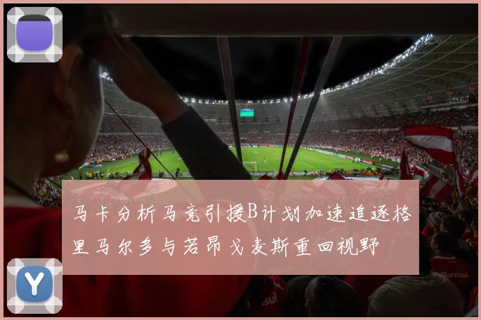 马卡分析马竞引援B计划加速追逐格里马尔多与若昂戈麦斯重回视野