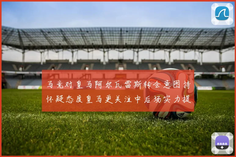 马竞对皇马阿尔瓦雷斯转会意图持怀疑态度皇马更关注中后场实力提升