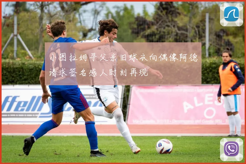 小图拉姆寻父亲旧球衣向偶像阿德请求签名感人时刻再现