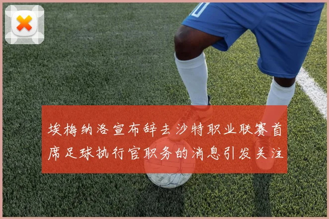 埃梅纳洛宣布辞去沙特职业联赛首席足球执行官职务的消息引发关注