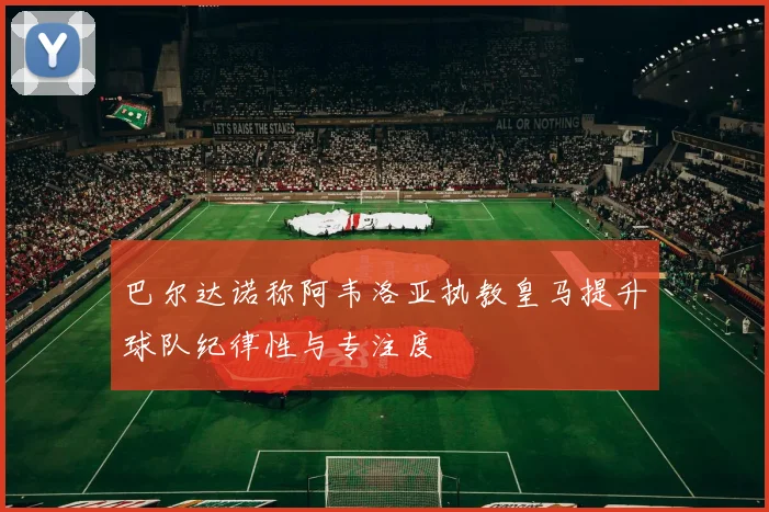 巴尔达诺称阿韦洛亚执教皇马提升球队纪律性与专注度