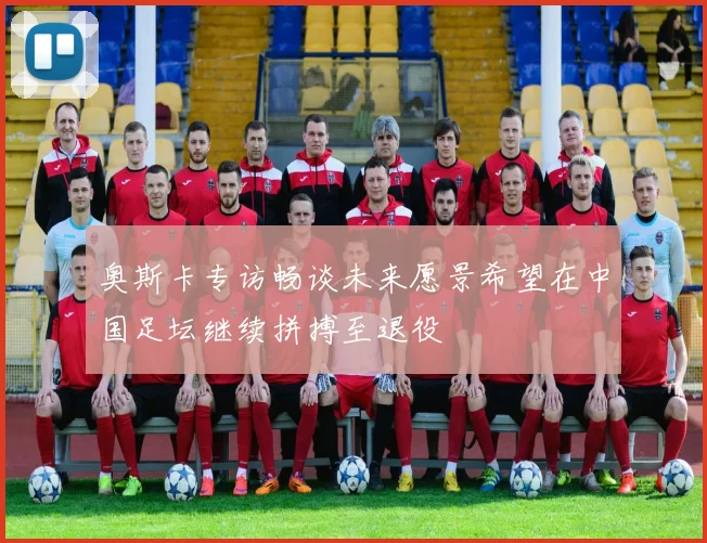 奥斯卡专访畅谈未来愿景希望在中国足坛继续拼搏至退役