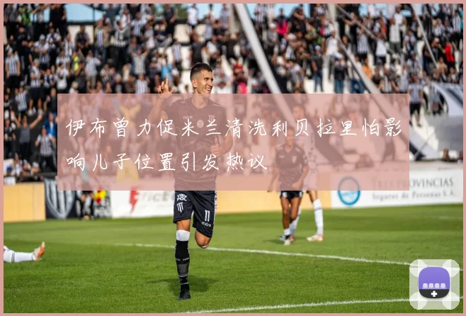 伊布曾力促米兰清洗利贝拉里怕影响儿子位置引发热议