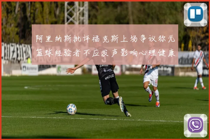 阿里纳斯批评福克斯上场争议称无篮球经验者不应发声影响心理健康