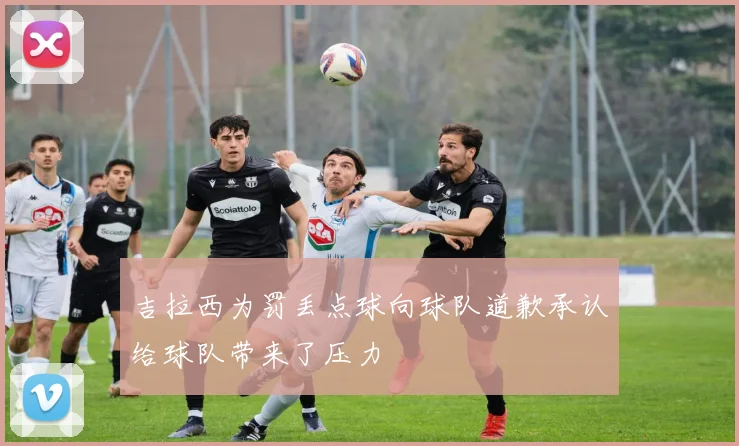 吉拉西为罚丢点球向球队道歉承认给球队带来了压力